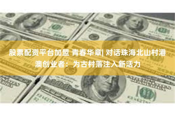 股票配资平台加盟 青春华章| 对话珠海北山村港澳创业者：为古村落注入新活力