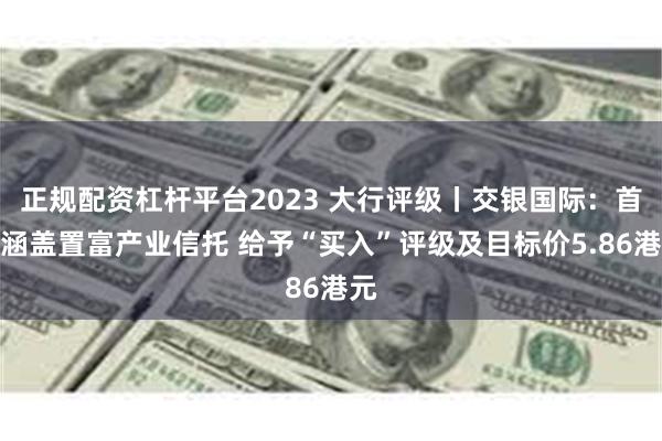 正规配资杠杆平台2023 大行评级丨交银国际：首次涵盖置富产业信托 给予“买入”评级及目标价5.86港元