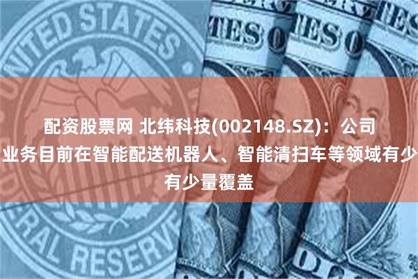 配资股票网 北纬科技(002148.SZ)：公司物联网业务目前在智能配送机器人、智能清扫车等领域有少量覆盖