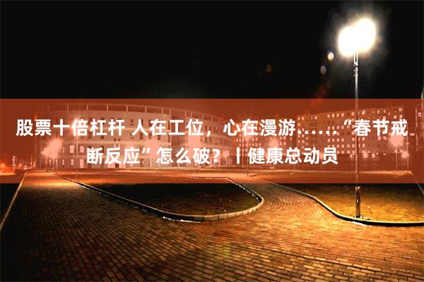 股票十倍杠杆 人在工位，心在漫游……“春节戒断反应”怎么破？丨健康总动员