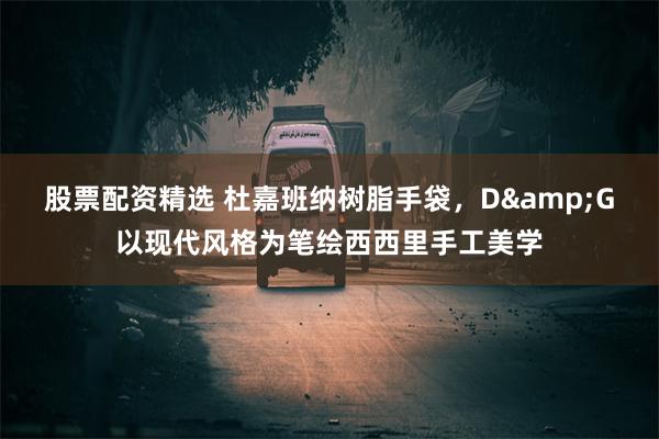 股票配资精选 杜嘉班纳树脂手袋，D&G以现代风格为笔绘西西里手工美学