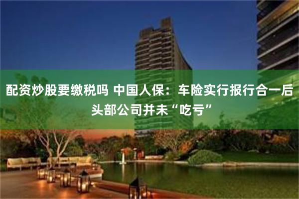 配资炒股要缴税吗 中国人保：车险实行报行合一后 头部公司并未“吃亏”
