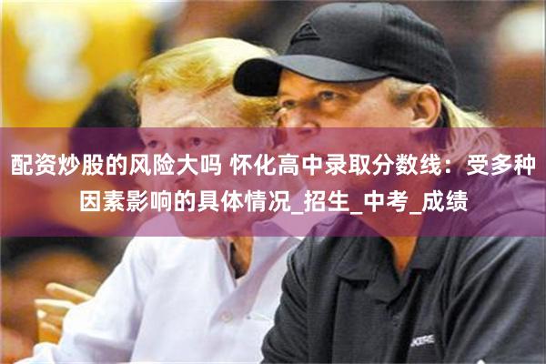 配资炒股的风险大吗 怀化高中录取分数线：受多种因素影响的具体情况_招生_中考_成绩