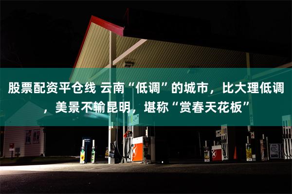 股票配资平仓线 云南“低调”的城市，比大理低调，美景不输昆明，堪称“赏春天花板”