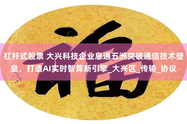 杠杆式股票 大兴科技企业息通五洲突破通信技术壁垒，打造AI实时智算新引擎_大兴区_传输_协议