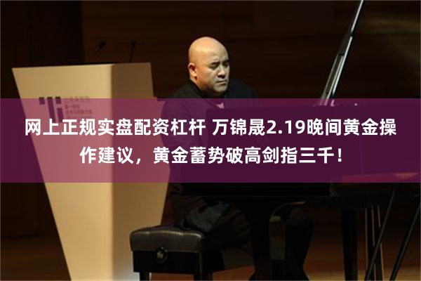 网上正规实盘配资杠杆 万锦晟2.19晚间黄金操作建议，黄金蓄势破高剑指三千！
