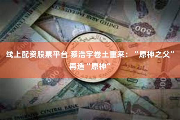 线上配资股票平台 蔡浩宇卷土重来：“原神之父”再造“原神”