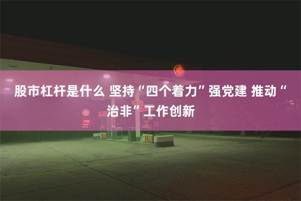 股市杠杆是什么 坚持“四个着力”强党建 推动“治非”工作创新