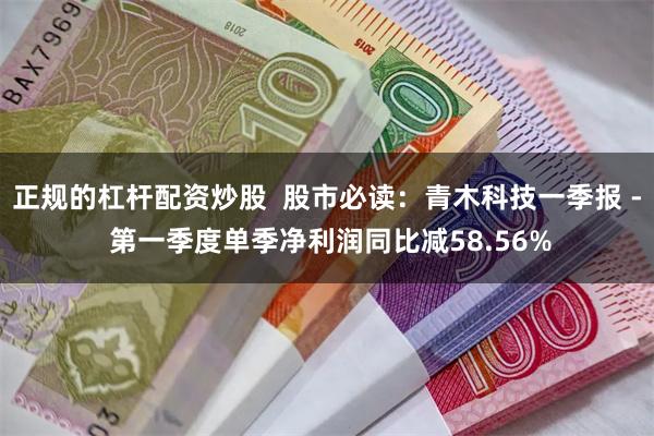 正规的杠杆配资炒股  股市必读：青木科技一季报 - 第一季度单季净利润同比减58.56%