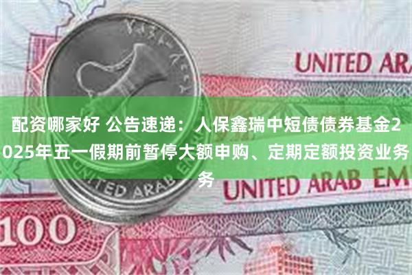 配资哪家好 公告速递：人保鑫瑞中短债债券基金2025年五一假期前暂停大额申购、定期定额投资业务