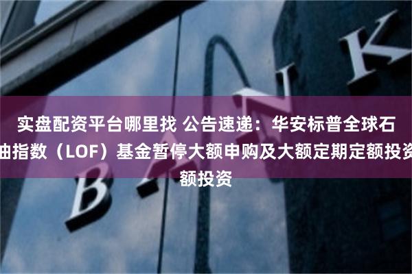 实盘配资平台哪里找 公告速递：华安标普全球石油指数（LOF）基金暂停大额申购及大额定期定额投资