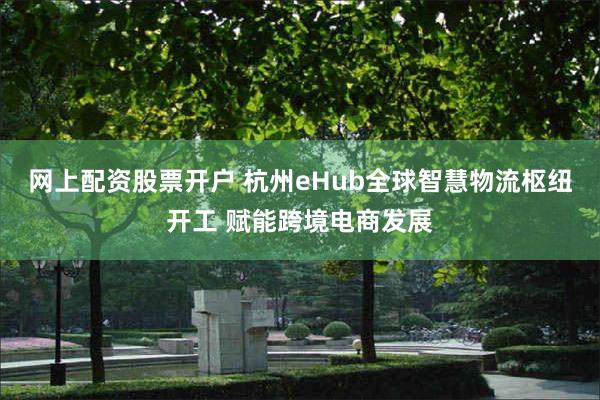 网上配资股票开户 杭州eHub全球智慧物流枢纽开工 赋能跨境电商发展