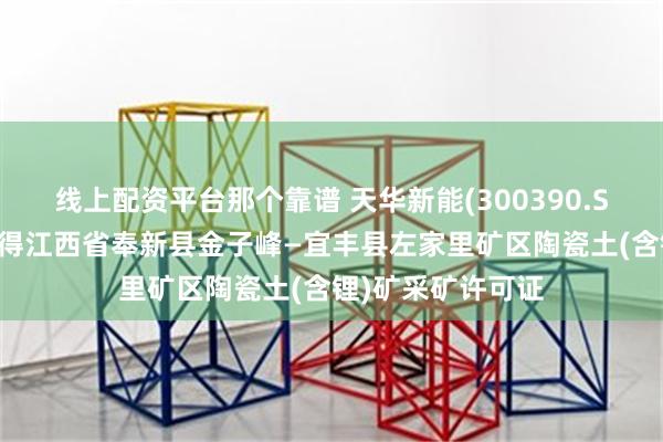 线上配资平台那个靠谱 天华新能(300390.SZ)：宜春盛源取得江西省奉新县金子峰—宜丰县左家里矿区陶瓷土(含锂)矿采矿许可证