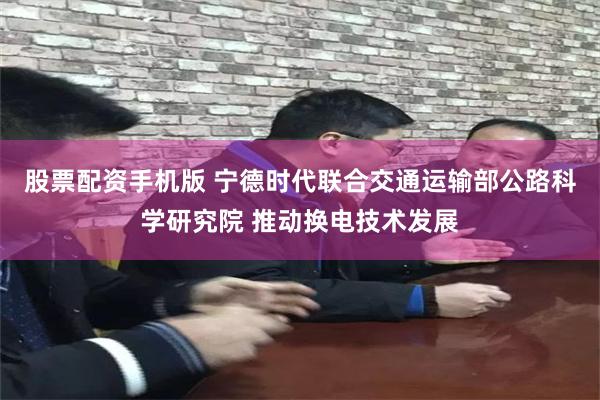 股票配资手机版 宁德时代联合交通运输部公路科学研究院 推动换电技术发展