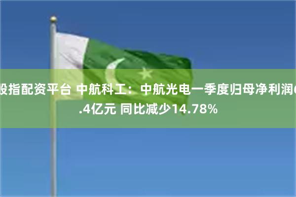 股指配资平台 中航科工：中航光电一季度归母净利润6.4亿元 同比减少14.78%