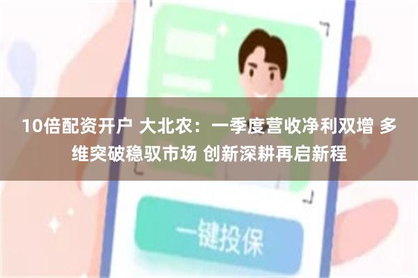 10倍配资开户 大北农：一季度营收净利双增 多维突破稳驭市场 创新深耕再启新程