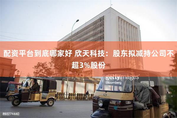 配资平台到底哪家好 欣天科技：股东拟减持公司不超3%股份