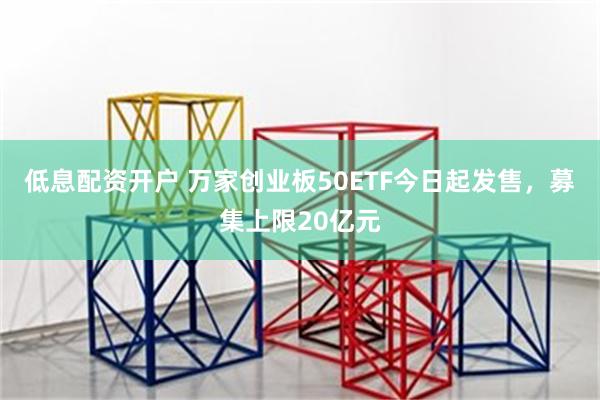 低息配资开户 万家创业板50ETF今日起发售，募集上限20亿元