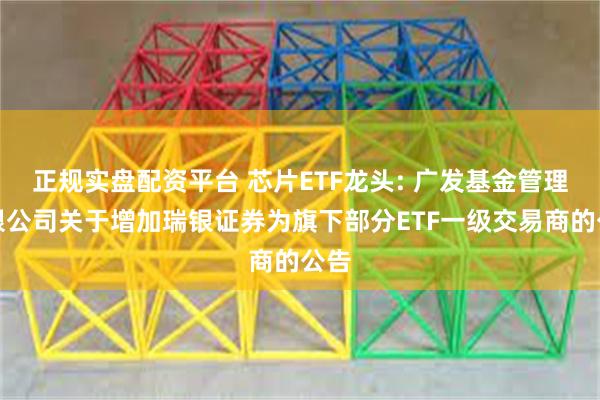 正规实盘配资平台 芯片ETF龙头: 广发基金管理有限公司关于增加瑞银证券为旗下部分ETF一级交易商的公告