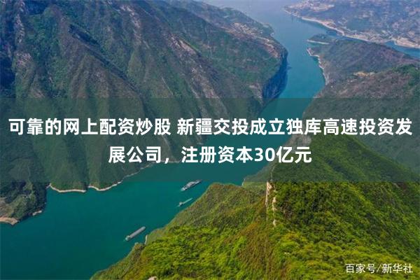 可靠的网上配资炒股 新疆交投成立独库高速投资发展公司，注册资本30亿元