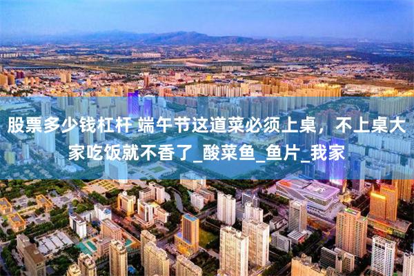 股票多少钱杠杆 端午节这道菜必须上桌，不上桌大家吃饭就不香了_酸菜鱼_鱼片_我家
