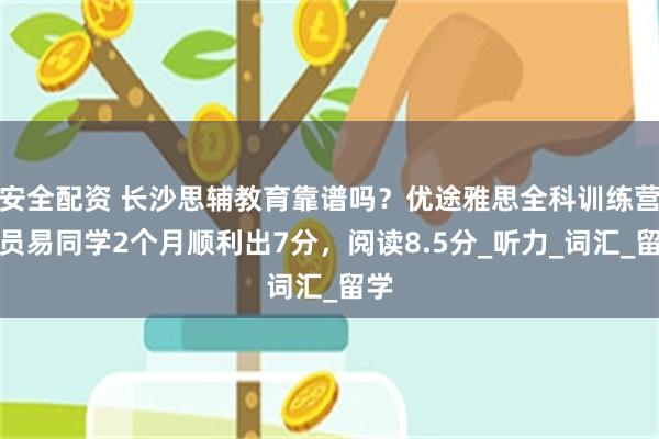 安全配资 长沙思辅教育靠谱吗？优途雅思全科训练营学员易同学2个月顺利出7分，阅读8.5分_听力_词汇_留学