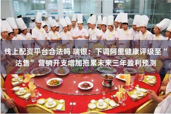 线上配资平台合法吗 瑞银：下调阿里健康评级至“沽售” 营销开支增加拖累未来三年盈利预测