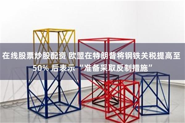 在线股票炒股配资 欧盟在特朗普将钢铁关税提高至 50% 后表示 “准备采取反制措施”