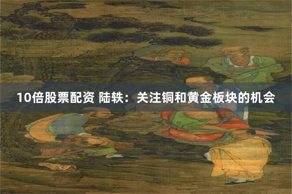 10倍股票配资 陆轶:关注铜和黄金板块的机会