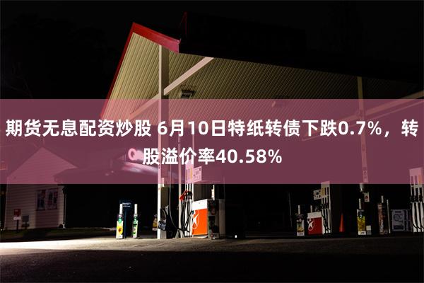 期货无息配资炒股 6月10日特纸转债下跌0.7%，转股溢价率40.58%