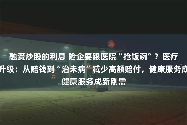 融资炒股的利息 险企要跟医院“抢饭碗”？医疗险暗战升级：从赔钱到“治未病”减少高额赔付，健康服务成新刚需