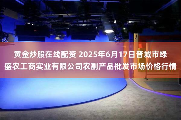 黄金炒股在线配资 2025年6月17日晋城市绿盛农工商实业有限公司农副产品批发市场价格行情