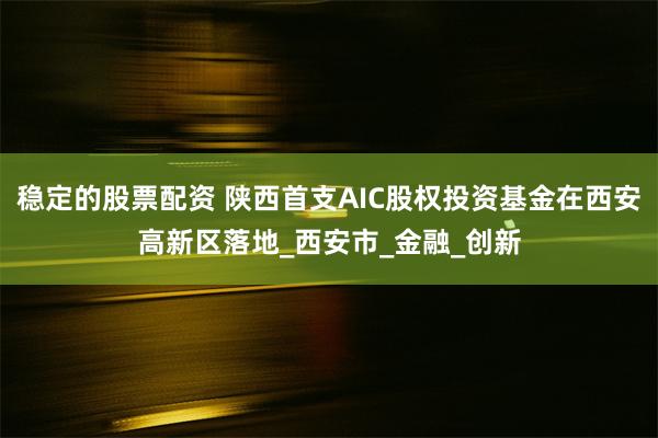 稳定的股票配资 陕西首支AIC股权投资基金在西安高新区落地_西安市_金融_创新