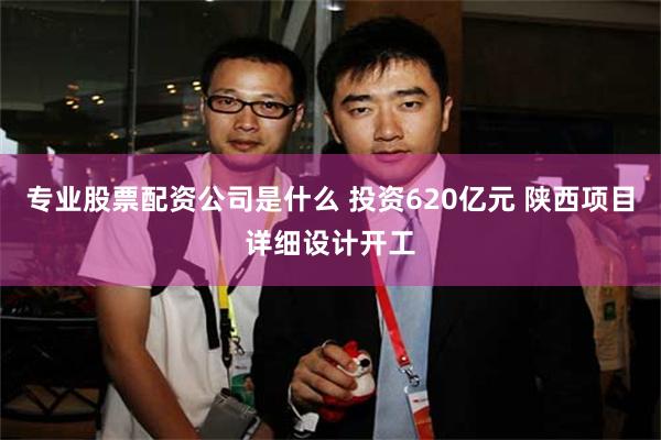 专业股票配资公司是什么 投资620亿元 陕西项目详细设计开工