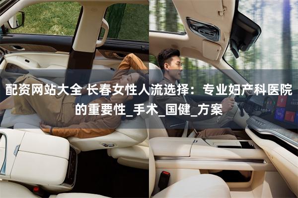 配资网站大全 长春女性人流选择：专业妇产科医院的重要性_手术_国健_方案