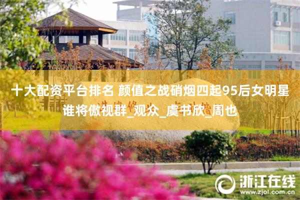 十大配资平台排名 颜值之战硝烟四起95后女明星谁将傲视群_观众_虞书欣_周也