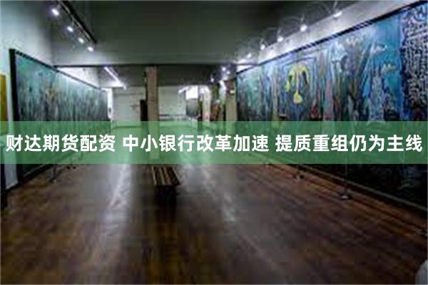 财达期货配资 中小银行改革加速 提质重组仍为主线